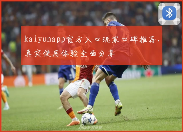 kaiyunapp官方入口玩家口碑推荐，真实使用体验全面分享