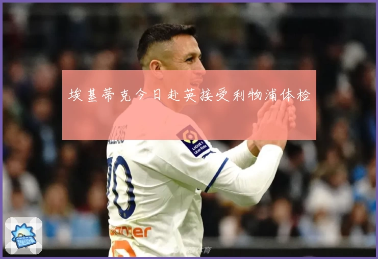埃基蒂克今日赴英接受利物浦体检