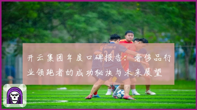 开云集团年度口碑报告：奢侈品行业领跑者的成功秘诀与未来展望