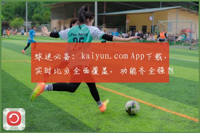 球迷必备:kaiyun.com App下载,实时比分全面覆盖,功能齐全强烈推荐