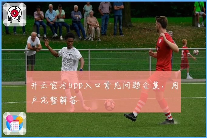 开云官方app入口常见问题合集，用户完整解答