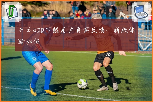 开云app下载用户真实反馈,新版体验如何