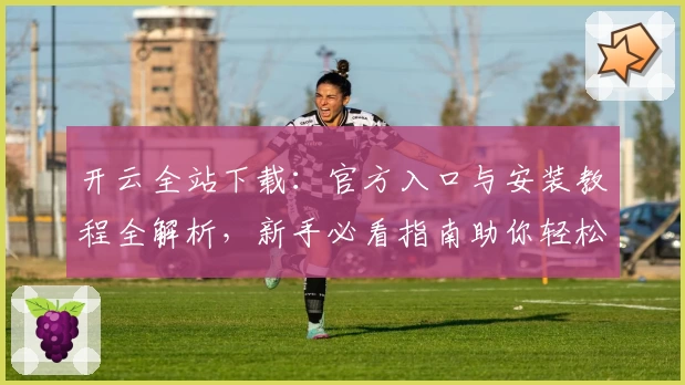 开云全站下载：官方入口与安装教程全解析，新手必看指南助你轻松上手