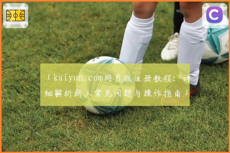 「kaiyun.com网页版注册教程：详细解析新人常见问题与操作指南」