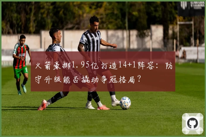 火箭豪掷1.95亿打造14+1阵容：防守升级能否撬动争冠格局？
