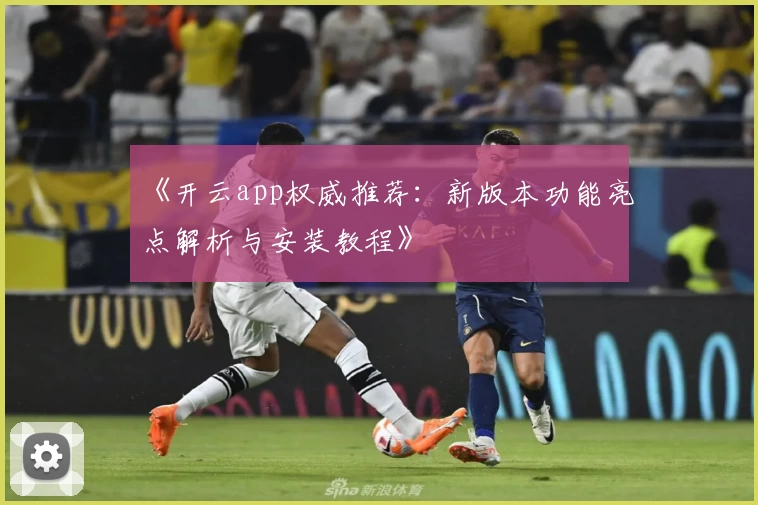 《开云app权威推荐：新版本功能亮点解析与安装教程》