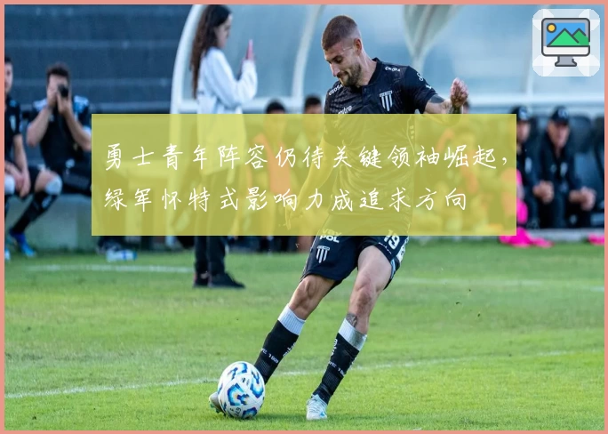 勇士青年阵容仍待关键领袖崛起，绿军怀特式影响力成追求方向