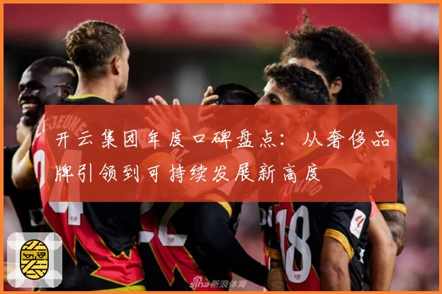 开云集团年度口碑盘点：从奢侈品牌引领到可持续发展新高度