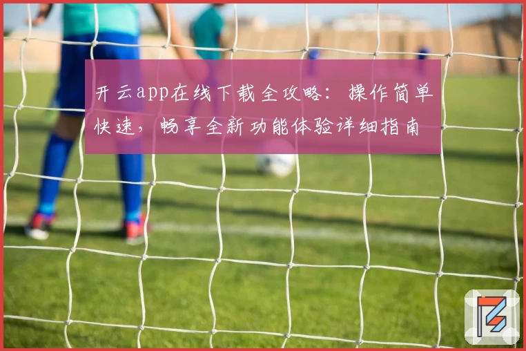 开云app在线下载全攻略：操作简单快速，畅享全新功能体验详细指南
