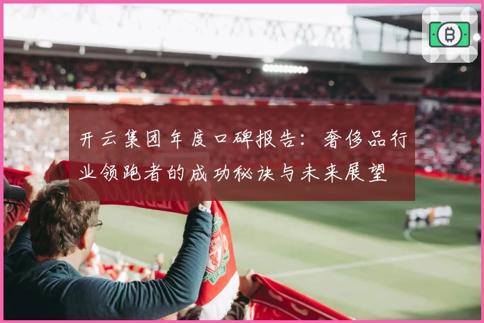 开云集团年度口碑报告：奢侈品行业领跑者的成功秘诀与未来展望