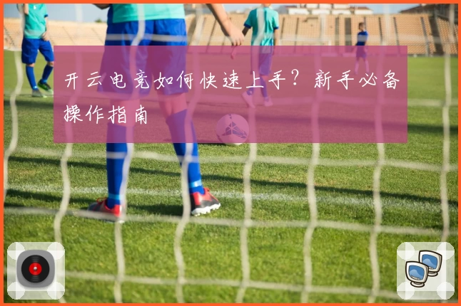开云电竞如何快速上手？新手必备操作指南