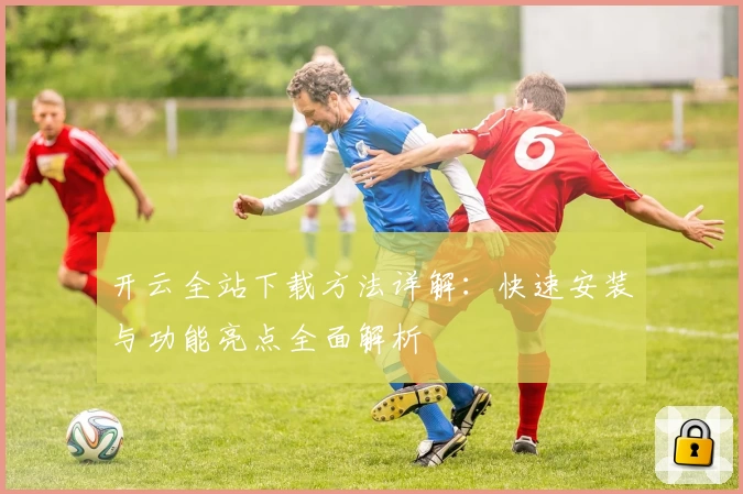 开云全站下载方法详解：快速安装与功能亮点全面解析