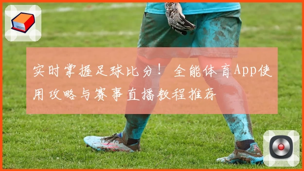 实时掌握足球比分！全能体育App使用攻略与赛事直播教程推荐