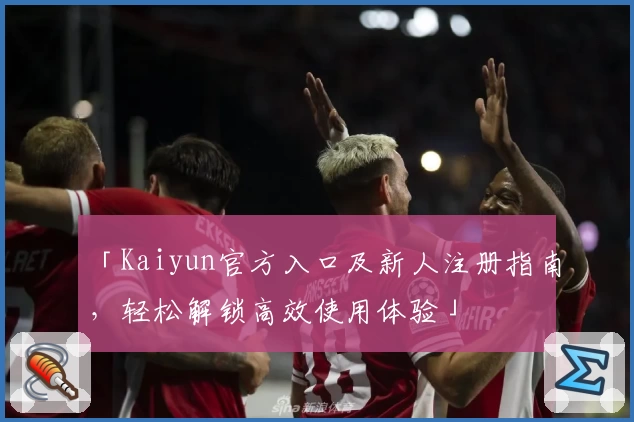 「Kaiyun官方入口及新人注册指南，轻松解锁高效使用体验」