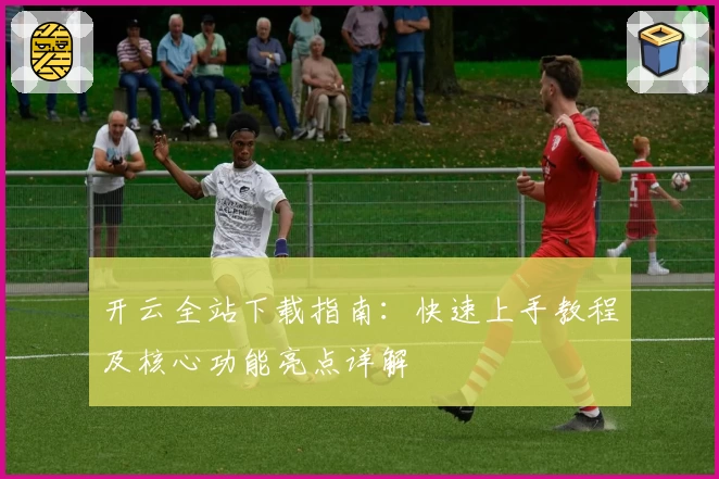 开云全站下载指南：快速上手教程及核心功能亮点详解