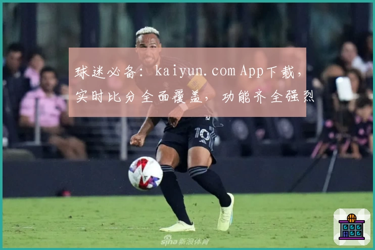 球迷必备:kaiyun.com App下载,实时比分全面覆盖,功能齐全强烈推荐