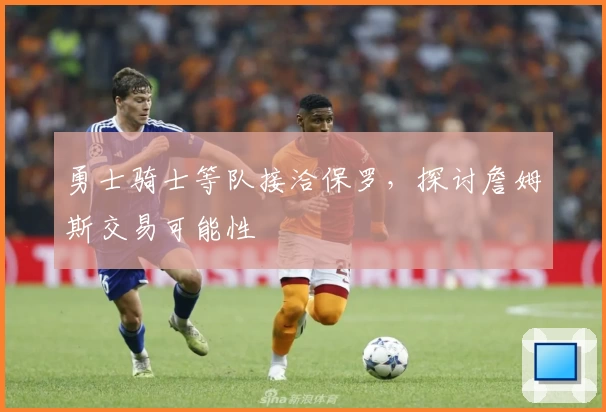 勇士骑士等队接洽保罗，探讨詹姆斯交易可能性